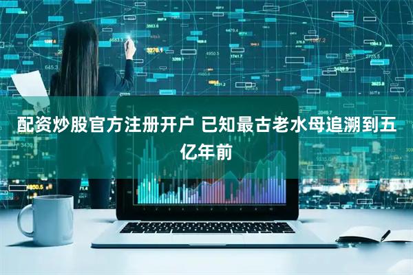 配資炒股官方注冊(cè)開(kāi)戶(hù) 已知最古老水母追溯到五億年前