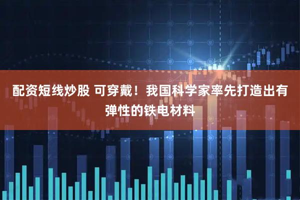 配資短線炒股 可穿戴！我國科學(xué)家率先打造出有彈性的鐵電材料