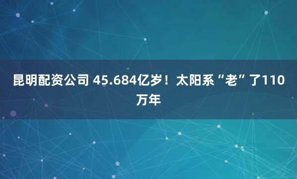 昆明配資公司 45.684億歲！太陽(yáng)系“老”了110萬(wàn)年