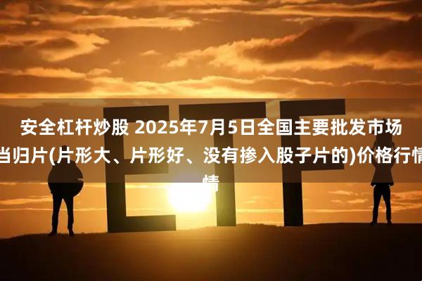 安全杠桿炒股 2025年7月5日全國主要批發(fā)市場當(dāng)歸片(片形大、片形好、沒有摻入股子片的)價格行情