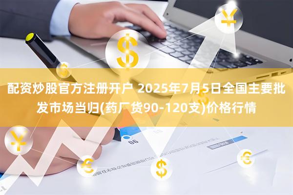 配資炒股官方注冊開戶 2025年7月5日全國主要批發(fā)市場當(dāng)歸(藥廠貨90-120支)價格行情