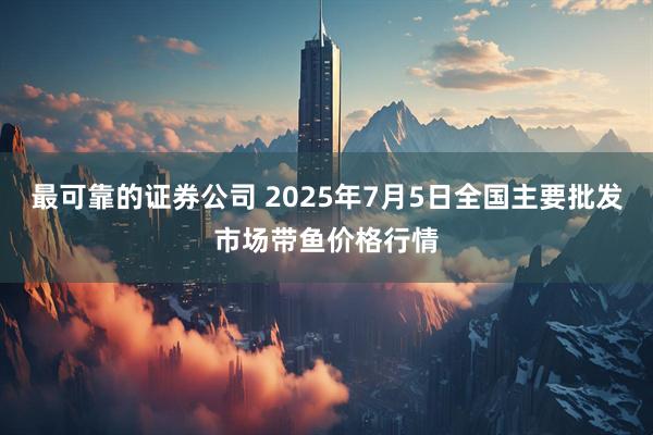 最可靠的證券公司 2025年7月5日全國主要批發(fā)市場帶魚價格行情