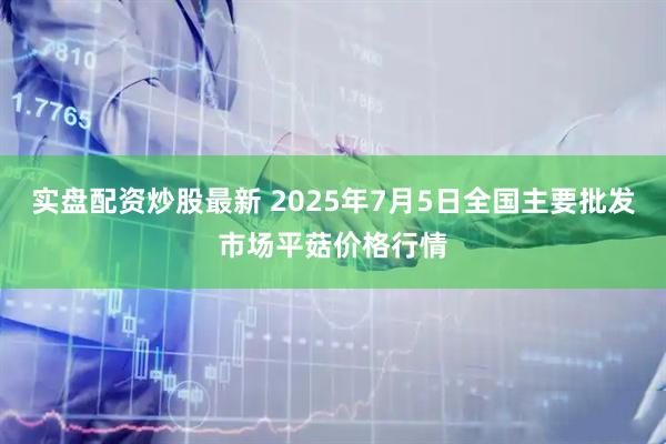 實盤配資炒股最新 2025年7月5日全國主要批發(fā)市場平菇價格行情