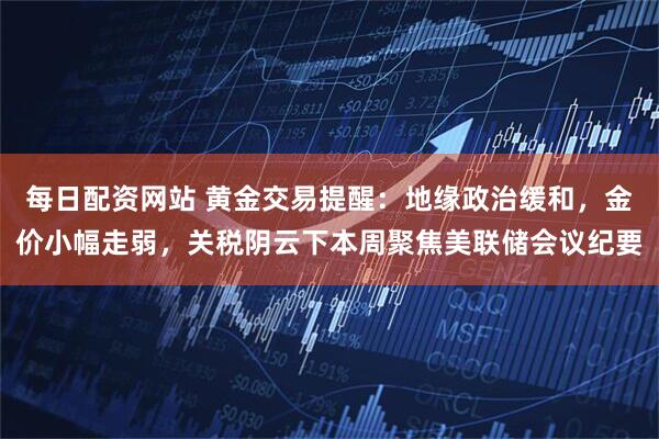 每日配資網(wǎng)站 黃金交易提醒：地緣政治緩和，金價小幅走弱，關(guān)稅陰云下本周聚焦美聯(lián)儲會議紀(jì)要