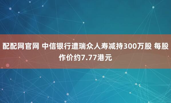 配配網(wǎng)官網(wǎng) 中信銀行遭瑞眾人壽減持300萬(wàn)股 每股作價(jià)約7.77港元