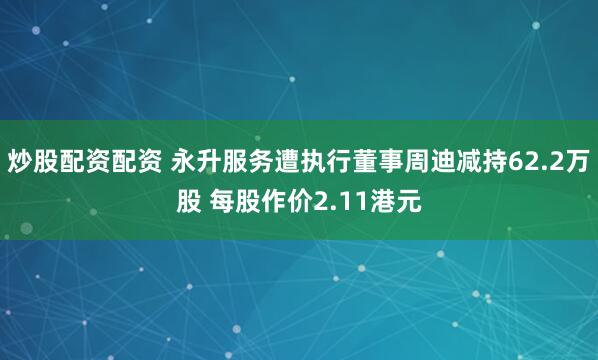 炒股配資配資 永升服務(wù)遭執(zhí)行董事周迪減持62.2萬股 每股作價2.11港元