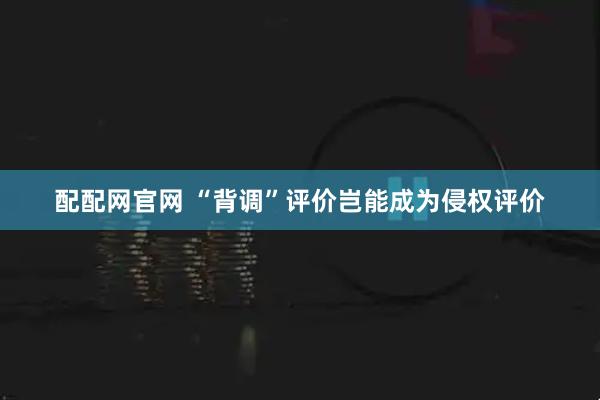 配配網(wǎng)官網(wǎng) “背調(diào)”評價豈能成為侵權(quán)評價
