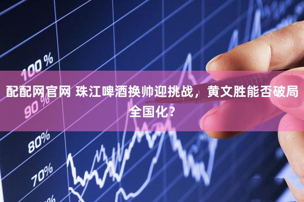 配配網(wǎng)官網(wǎng) 珠江啤酒換帥迎挑戰(zhàn)，黃文勝能否破局全國化？