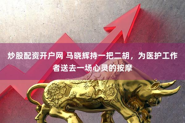 炒股配資開(kāi)戶(hù)網(wǎng) 馬曉輝持一把二胡，為醫(yī)護(hù)工作者送去一場(chǎng)心靈的按摩