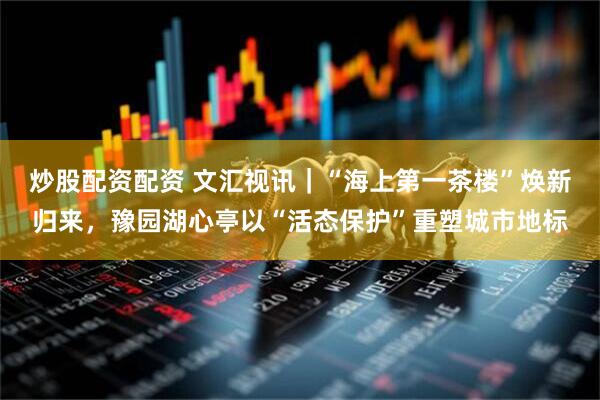 炒股配資配資 文匯視訊｜“海上第一茶樓”煥新歸來，豫園湖心亭以“活態(tài)保護”重塑城市地標(biāo)
