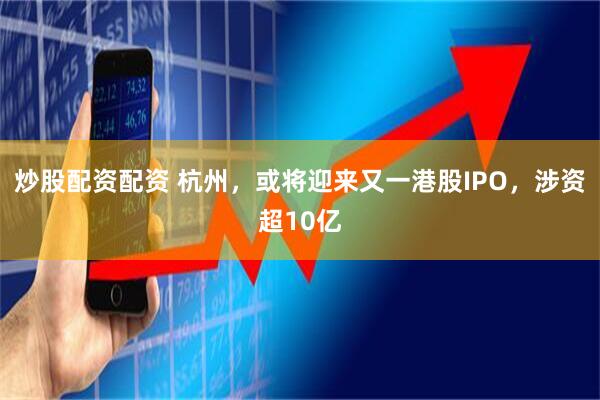 炒股配資配資 杭州，或?qū)⒂瓉?lái)又一港股IPO，涉資超10億