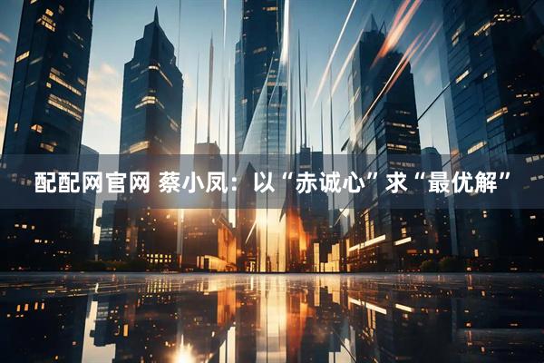 配配網(wǎng)官網(wǎng) 蔡小鳳：以“赤誠(chéng)心”求“最優(yōu)解”
