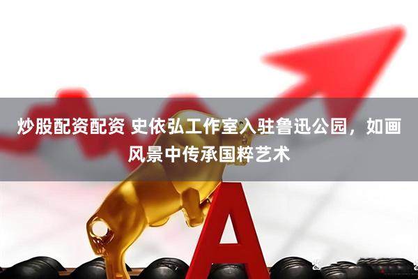 炒股配資配資 史依弘工作室入駐魯迅公園，如畫(huà)風(fēng)景中傳承國(guó)粹藝術(shù)