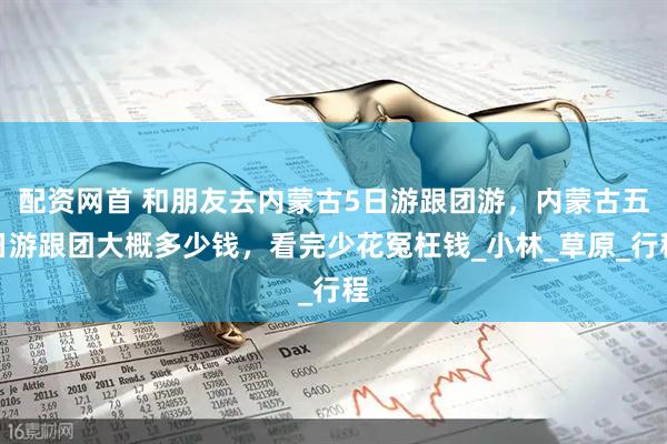 配資網(wǎng)首 和朋友去內(nèi)蒙古5日游跟團(tuán)游，內(nèi)蒙古五日游跟團(tuán)大概多少錢，看完少花冤枉錢_小林_草原_行程