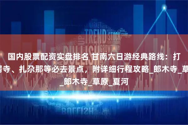 國內(nèi)股票配資實(shí)盤排名 甘南六日游經(jīng)典路線：打卡拉卜楞寺、扎尕那等必去景點(diǎn)，附詳細(xì)行程攻略_郎木寺_草原_夏河